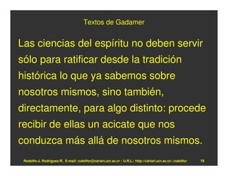 Textos de Gadamer


Las ciencias del espíritu no deben servir
sólo para ratificar desde la tradición
histórica lo que ya sabemos sobre
nosotros mismos, sino también,
directamente, para algo distinto: procede
recibir de ellas un acicate que nos
conduzca más allá de nosotros mismos.
 Rodolfo-J. Rodríguez-R. E-mail: rodolfor@cariari.ucr.ac.cr / U.R.L.: http://cariari.ucr.ac.cr/~rodolfor   78
 
