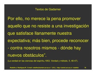 Textos de Gadamer


Por ello, no merece la pena promover
aquello que no resiste a una investigación
que satisface llanamente nuestra
expectativa; más bien, procede reconocer
- contra nosotros mismos - dónde hay
nuevos obstáculos”.
(La verdad en las ciencias del espíritu,1953, Verdad y método, II, 46-47).


  Rodolfo-J. Rodríguez-R. E-mail: rodolfor@cariari.ucr.ac.cr / U.R.L.: http://cariari.ucr.ac.cr/~rodolfor   79
 