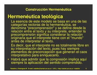 Construcción Hermenéutica

Hermenéutica teológica
  La esencia de este modelo se basa en una de las
  categorías rectoras de la hermenéutica, se
  denomina "precomprensión" y se define desde la
  relación entre el texto y su interprete, entender la
  precomprensión significa considerar la relación
  originaria que el interprete tiene con el "mundo"
  antes de interpretar el texto.
  Es decir, que el interprete no es totalmente libre en
  su interpretación del texto, pues hay siempre
  elementos de preconcepción que generan el caos
  interpretativo para enriquecerlo.
• Habrá que admitir que la compresión implica aquí
  siempre la aplicación del sentido comprendido.
 Rodolfo-J. Rodríguez-R. E-mail: rodolfor@cariari.ucr.ac.cr / U.R.L.: http://cariari.ucr.ac.cr/~rodolfor   8
 