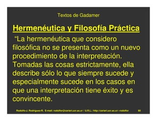 Textos de Gadamer

Hermenéutica y Filosofía Práctica
 “La hermenéutica que considero
filosófica no se presenta como un nuevo
procedimiento de la interpretación.
Tomadas las cosas estrictamente, ella
describe sólo lo que siempre sucede y
especialmente sucede en los casos en
que una interpretación tiene éxito y es
convincente.
 Rodolfo-J. Rodríguez-R. E-mail: rodolfor@cariari.ucr.ac.cr / U.R.L.: http://cariari.ucr.ac.cr/~rodolfor   80
 