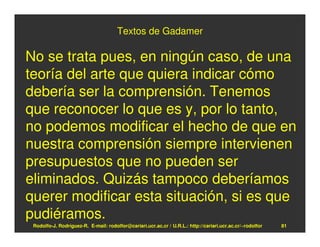 Textos de Gadamer

No se trata pues, en ningún caso, de una
teoría del arte que quiera indicar cómo
debería ser la comprensión. Tenemos
que reconocer lo que es y, por lo tanto,
no podemos modificar el hecho de que en
nuestra comprensión siempre intervienen
presupuestos que no pueden ser
eliminados. Quizás tampoco deberíamos
querer modificar esta situación, si es que
pudiéramos.
 Rodolfo-J. Rodríguez-R. E-mail: rodolfor@cariari.ucr.ac.cr / U.R.L.: http://cariari.ucr.ac.cr/~rodolfor   81
 