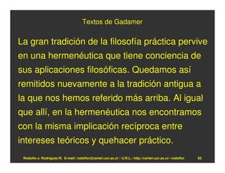 Textos de Gadamer


La gran tradición de la filosofía práctica pervive
en una hermenéutica que tiene conciencia de
sus aplicaciones filosóficas. Quedamos así
remitidos nuevamente a la tradición antigua a
la que nos hemos referido más arriba. Al igual
que allí, en la hermenéutica nos encontramos
con la misma implicación recíproca entre
intereses teóricos y quehacer práctico.
 Rodolfo-J. Rodríguez-R. E-mail: rodolfor@cariari.ucr.ac.cr / U.R.L.: http://cariari.ucr.ac.cr/~rodolfor   83
 