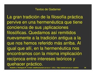 Textos de Gadamer

La gran tradición de la filosofía práctica
pervive en una hermenéutica que tiene
conciencia de sus ¡aplicaciones
filosóficas. Quedamos así remitidos
nuevamente a la tradición antigua a la
que nos hemos referido más arriba. Al
igual que allí, en la hermenéutica nos
encontramos con la misma implicación
recíproca entre intereses teóricos y
quehacer práctico.
 Rodolfo-J. Rodríguez-R. E-mail: rodolfor@cariari.ucr.ac.cr / U.R.L.: http://cariari.ucr.ac.cr/~rodolfor   84
 
