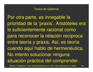 Textos de Gadamer


Por otra parte, es innegable la
prioridad de la ‘praxis’. Aristóteles era
lo suficientemente racional como
para reconocer la relación recíproca
entre teoría y praxis. Así, es teoría
cuando aquí hablo de hermenéutica.
No intento solucionar ninguna
situación práctica del comprender.
 Rodolfo-J. Rodríguez-R. E-mail: rodolfor@cariari.ucr.ac.cr / U.R.L.: http://cariari.ucr.ac.cr/~rodolfor   85
 
