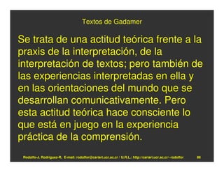 Textos de Gadamer

Se trata de una actitud teórica frente a la
praxis de la interpretación, de la
interpretación de textos; pero también de
las experiencias interpretadas en ella y
en las orientaciones del mundo que se
desarrollan comunicativamente. Pero
esta actitud teórica hace consciente lo
que está en juego en la experiencia
práctica de la comprensión.
 Rodolfo-J. Rodríguez-R. E-mail: rodolfor@cariari.ucr.ac.cr / U.R.L.: http://cariari.ucr.ac.cr/~rodolfor   86
 