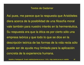 Textos de Gadamer


Así pues, me parece que la respuesta que Aristóteles
diera acerca de la posibilidad de una filosofía moral
vale también para nuestro interés en la hermenéutica.
Su respuesta era que la ética es por cierto sólo una
empresa teórica y que todo lo que se dice en la
descripción teórica de las formas de la vida recta sólo
puede ser de ayuda muy limitada para la aplicación
concreta de la experiencia humana.
 Rodolfo-J. Rodríguez-R. E-mail: rodolfor@cariari.ucr.ac.cr / U.R.L.: http://cariari.ucr.ac.cr/~rodolfor   87
 