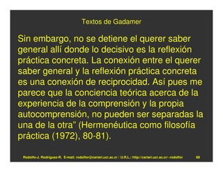 Textos de Gadamer

Sin embargo, no se detiene el querer saber
general allí donde lo decisivo es la reflexión
práctica concreta. La conexión entre el querer
saber general y la reflexión práctica concreta
es una conexión de reciprocidad. Así pues me
parece que la conciencia teórica acerca de la
experiencia de la comprensión y la propia
autocomprensión, no pueden ser separadas la
una de la otra” (Hermenéutica como filosofía
práctica (1972), 80-81).

 Rodolfo-J. Rodríguez-R. E-mail: rodolfor@cariari.ucr.ac.cr / U.R.L.: http://cariari.ucr.ac.cr/~rodolfor   88
 