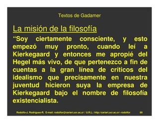 Textos de Gadamer

La misión de la filosofía
“Soy ciertamente consciente, y esto
empezó muy pronto, cuando leí a
Kierkegaard y entonces me apropié del
Hegel más vivo, de que pertenezco a fin de
cuentas a la gran línea de críticos del
idealismo que precisamente en nuestra
juventud hicieron suya la empresa de
Kierkegaard bajo el nombre de filosofía
existencialista.
 Rodolfo-J. Rodríguez-R. E-mail: rodolfor@cariari.ucr.ac.cr / U.R.L.: http://cariari.ucr.ac.cr/~rodolfor   89
 