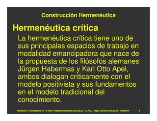 Construcción Hermenéutica

Hermenéutica crítica
 La hermenéutica crítica tiene uno de
 sus principales espacios de trabajo en
 modalidad emancipadora que nace de
 la propuesta de los filósofos alemanes
 Jürgen Habermas y Karl Otto Apel,
 ambos dialogan críticamente con el
 modelo positivista y sus fundamentos
 en el modelo tradicional del
 conocimiento.
 Rodolfo-J. Rodríguez-R. E-mail: rodolfor@cariari.ucr.ac.cr / U.R.L.: http://cariari.ucr.ac.cr/~rodolfor   9
 