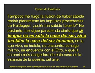 Textos de Gadamer

Tampoco me hago la ilusión de haber sabido
recibir plenamente los impulsos procedentes
de Heidegger, ¿quién ha sabido hacerlo? No
obstante, me sigue pareciendo cierto que la
lengua no es sólo la casa del ser, sino
también la casa del ser humano, en la
que vive, se instala, se encuentra consigo
mismo, se encuentra con el Otro, y que la
estancia más acogedora de esta casa es la
estancia de la poesía, del arte.
 Rodolfo-J. Rodríguez-R. E-mail: rodolfor@cariari.ucr.ac.cr / U.R.L.: http://cariari.ucr.ac.cr/~rodolfor   90
 