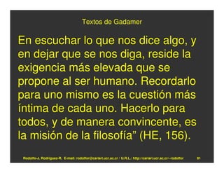 Textos de Gadamer

En escuchar lo que nos dice algo, y
en dejar que se nos diga, reside la
exigencia más elevada que se
propone al ser humano. Recordarlo
para uno mismo es la cuestión más
íntima de cada uno. Hacerlo para
todos, y de manera convincente, es
la misión de la filosofía” (HE, 156).
 Rodolfo-J. Rodríguez-R. E-mail: rodolfor@cariari.ucr.ac.cr / U.R.L.: http://cariari.ucr.ac.cr/~rodolfor   91
 