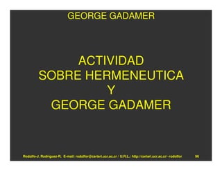 GEORGE GADAMER




               ACTIVIDAD
          SOBRE HERMENEUTICA
                   Y
           GEORGE GADAMER


Rodolfo-J. Rodríguez-R. E-mail: rodolfor@cariari.ucr.ac.cr / U.R.L.: http://cariari.ucr.ac.cr/~rodolfor   96
 