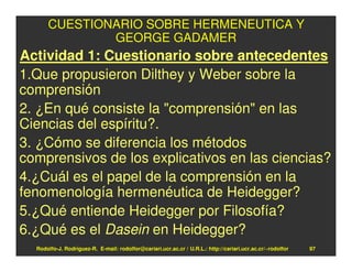 CUESTIONARIO SOBRE HERMENEUTICA Y
              GEORGE GADAMER
Actividad 1: Cuestionario sobre antecedentes
1.Que propusieron Dilthey y Weber sobre la
comprensión
2. ¿En qué consiste la "comprensión" en las
Ciencias del espíritu?.
3. ¿Cómo se diferencia los métodos
comprensivos de los explicativos en las ciencias?
4.¿Cuál es el papel de la comprensión en la
fenomenología hermenéutica de Heidegger?
5.¿Qué entiende Heidegger por Filosofía?
6.¿Qué es el Dasein en Heidegger?
  Rodolfo-J. Rodríguez-R. E-mail: rodolfor@cariari.ucr.ac.cr / U.R.L.: http://cariari.ucr.ac.cr/~rodolfor   97
 