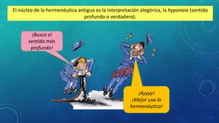 El núcleo de la hermenéutica antigua es la interpretación alegórica, la hyponoia (sentido
profundo o verdadero).
¡Ayyyy!
¡Mejor usa la
hermenéutica!
¡Busco el
sentido más
profundo!
 