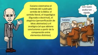 Casiano sistematiza el
método del cuádruple
sentido de la Biblia: el
sentido literal, el tropológico
(figurado o doctrinal), el
alegórico (personificación de
ideas abstractas) y el
analógico (el que obtiene
conclusiones a partir de la
comparación entre
elementos distintos).
Casiano
Con razón
acaba tan
rápido.
 