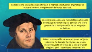 Lutero propone el lema sacra scriptura sui ipsius
interpres (la Sagrada Escritura es su propio
intérprete), está en contra de la interpretación
alegórica pues la considera contaminante.
En la Reforma se aspira a la objetividad, el regreso a las fuentes originales y se
busca la correcta interpretación de textos decisivos.
Se genera una conciencia metodológica utilizando
el lenguaje matemático para generar una teoría
general de la interpretación de los lenguajes
simbólicos.
 