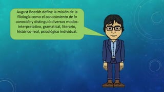 August Boeckh define la misión de la
filología como el conocimiento de lo
conocido y distinguió diversos modos:
interpretativo, gramatical, literario,
histórico-real, psicológico individual.
 