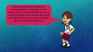 Bultmann propone el concepto de
precomprensión. Comprender no está
relacionado con el pensamiento sino con el
movimiento básico de la existencia humana
que desemboca en el concepto ontológico
de interpretación de Nietzsche.
 
