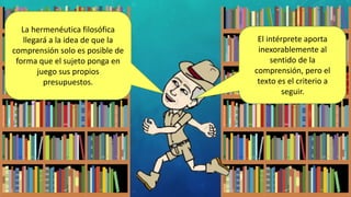 La hermenéutica filosófica
llegará a la idea de que la
comprensión solo es posible de
forma que el sujeto ponga en
juego sus propios
presupuestos.
El intérprete aporta
inexorablemente al
sentido de la
comprensión, pero el
texto es el criterio a
seguir.
 