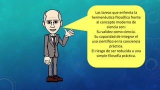 Las tareas que enfrenta la
hermenéutica filosófica frente
al concepto moderno de
ciencia son:
Su validez como ciencia.
Su capacidad de integrar el
uso científico en la conciencia
práctica.
El riesgo de ser reducida a una
simple filosofía práctica.
 
