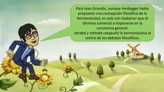 Para Jean Grondin, aunque Heidegger había
propuesto una concepción filosófica de la
hermenéutica, es solo con Gadamer que el
término comenzó a imponerse en la
conciencia general.
Verdad y método catapultó la hermenéutica al
centro de los debates filosóficos.
 