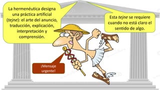 La hermenéutica designa
una práctica artificial
(tejne): el arte del anuncio,
traducción, explicación,
interpretación y
comprensión.
Esta tejne se requiere
cuando no está claro el
sentido de algo.
¡Mensaje
urgente!
 