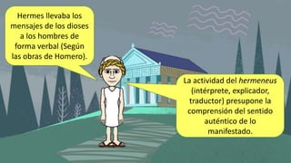 Hermes llevaba los
mensajes de los dioses
a los hombres de
forma verbal (Según
las obras de Homero).
La actividad del hermeneus
(intérprete, explicador,
traductor) presupone la
comprensión del sentido
auténtico de lo
manifestado.
 