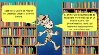 El primer uso documentado de
la palabra hermenéutica en un
título data de 1654
(Hermeneutica sacra sive
methodus exponendarum
sacrarum literarum).
Desde esta visión, es más un
ars (destreza práctica) que una
ciencia.
 