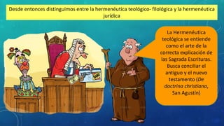Desde entonces distinguimos entre la hermenéutica teológico- filológica y la hermenéutica
jurídica
La Hermenéutica
teológica se entiende
como el arte de la
correcta explicación de
las Sagrada Escrituras.
Busca conciliar el
antiguo y el nuevo
testamento (De
doctrina christiana,
San Agustín)
 