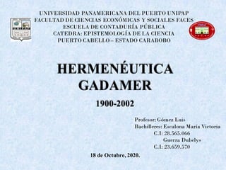 UNIVERSIDAD PANAMERICANA DEL PUERTO UNIPAP
FACULTAD DE CIENCIAS ECONÓMICAS Y SOCIALES FACES
ESCUELA DE CONTADURÍA PÚBLICA
CATEDRA: EPISTEMOLOGÍA DE LA CIENCIA
PUERTO CABELLO – ESTADO CARABOBO
Profesor: Gómez Luis
Bachilleres: Escalona María Victoria
C.I: 28.565.066
Guerra Dubelys
C.I: 23.659.570
18 de Octubre, 2020.
HERMENÉUTICA
GADAMER
1900-2002
 