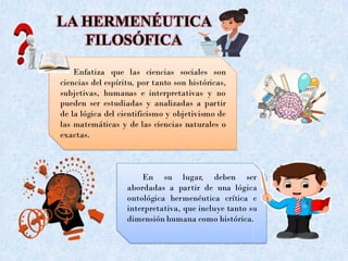 LA HERMENÉUTICA
FILOSÓFICA
Enfatiza que las ciencias sociales son
ciencias del espíritu, por tanto son históricas,
subjetivas, humanas e interpretativas y no
pueden ser estudiadas y analizadas a partir
de la lógica del cientificismo y objetivismo de
las matemáticas y de las ciencias naturales o
exactas.
En su lugar, deben ser
abordadas a partir de una lógica
ontológica hermenéutica crítica e
interpretativa, que incluye tanto su
dimensión humana como histórica.
 