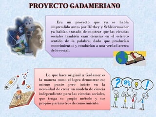 PROYECTO GADAMERIANO
Era un proyecto que ya se había
emprendido antes por Dilthey y Schleiermacher
ya habían tratado de mostrar que las ciencias
sociales también eran ciencias en el estricto
sentido de la palabra, dado que producían
conocimientos y conducían a una verdad acerca
de lo social.
Lo que hace original a Gadamer es
la manera como el logra demostrar ese
mismo punto pero insiste en la
necesidad de crear un modelo de ciencia
independiente para las ciencias sociales,
que tenga su propio método y sus
propios parámetros de conocimiento.
 