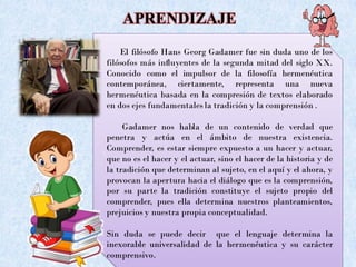 APRENDIZAJE
El filósofo Hans Georg Gadamer fue sin duda uno de los
filósofos más influyentes de la segunda mitad del siglo XX.
Conocido como el impulsor de la filosofía hermenéutica
contemporánea, ciertamente, representa una nueva
hermenéutica basada en la compresión de textos elaborado
en dos ejes fundamentales la tradición y la comprensión .
Gadamer nos habla de un contenido de verdad que
penetra y actúa en el ámbito de nuestra existencia.
Comprender, es estar siempre expuesto a un hacer y actuar,
que no es el hacer y el actuar, sino el hacer de la historia y de
la tradición que determinan al sujeto, en el aquí y el ahora, y
provocan la apertura hacia el diálogo que es la comprensión,
por su parte la tradición constituye el sujeto propio del
comprender, pues ella determina nuestros planteamientos,
prejuicios y nuestra propia conceptualidad.
Sin duda se puede decir que el lenguaje determina la
inexorable universalidad de la hermenéutica y su carácter
comprensivo.
 
