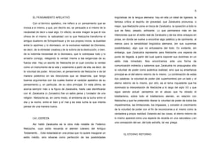 6

        EL PENSAMIENTO APELATIVO                                               lingüísticas de la lengua alemana: hay en ella un ideal de ligereza; la
                                                                               famosa crítica al espíritu de gravedad, que Zaratustra pronuncia, o
        Con el término apelativo, me refiero a un pensamiento que se
                                                                               mejor, que Nietzsche pone en boca de Zaratustra, la oposición a todo lo
invoca a sí mismo, y que, por decirlo así, se persuade a sí mismo de la
                                                                               que es falso, pesado, axfixiante. Lo que permanece más en las
necesidad de decir u osar algo. En efecto, es esta imagen la que él nos
                                                                               intenciones que en el estilo real de Zaratustra y de los otros ensayos en
ofrece de sí mismo: la radicalidad con la que Nietzsche transforma el
                                                                               prosa, en donde se vuelve a encontrar algo patético y de oprimente, al
antiguo dualismo de Schopenhauer y de sus propios inicios, la dualidad
                                                                               menos para la sensibilidad lingüística alemana, (en sus supremas
entre lo apolíneo y lo dionisiaco, en la exclusiva realidad de Dionisios,
                                                                               posibilidades); algo que no entusiasma del todo. Es evidente, sin
es decir, de la ebriedad creativa y de la euforia de la destrucción, o bien,
                                                                               embargo, que Zaratustra representa para Nietzsche una especie de
de la indómita necesidad de lo dionisiaco, que lo sobrepasa todo y lo
                                                                               punto de llegada, a partir del cual quería exponer sus doctrinas en un
arrastra consigo, relegando la verdad misma a las exigencias de su
                                                                               estilo   más   inmediato.   Nos   encontramos    ante   una   forma   de
fuerza vital. Hay un escrito de Nietzsche en el cual conciba la verdad
                                                                               comunicación indirecta y sabemos que Zaratustra no propugnaba sólo
como un instrumento de la vida y solamente a partir de ella, es decir, de
                                                                               la voluntad de poder como auténtica realidad, sino que su enseñanza
la voluntad de poder. Ahora bien, el pensamiento de Nietzsche e de tal
                                                                               principal es el del eterno retorno de lo mismo. La combinación de estas
manera poliédrico en las direcciones que se desarrolla, que tengo
                                                                               dos palabras: la voluntad de poder (del superhombre) por un lado y el
buenos argumentos con los cuales ilustrar el carácter apelativo de su
                                                                               eterno retorno de lo mismo, por otro, es el tema inquietante que ha
pensamiento y, en particular, de su obra principal. En esta última, se
                                                                               dominado la interpretación de Nietzsche a lo largo del siglo XX y que
acerca siempre más a la figura de Zaratustra, hasta casi identificarse
                                                                               sigue siendo actual: pensemos en el abuso que ha obrado el
con él. Zaratustra (o Zoroastro) fue un sabio persa y fundador de una
                                                                               totalitarismo, sobre todo el totalitarismo alemán, en relación con
religión. Nietzsche es, en cierto modo, el emblema de la lucha entre el
                                                                               Nietzsche y que ha pretendido liberar la voluntad de poder de todos los
día y la noche, entre el bien y el mal y es esta lucha la que intenta
                                                                               impedimentos, las limitaciones, los impasses, y concebir el crecimiento
pensar de una manera nueva.
                                                                               de la voluntad de poder con el fin de reconocerse a sí mismo como la
                                                                               verdadera y propia realidad. Estando así las cosas, el eterno retorno de
        LA LIGEREZA                                                            lo mismo aparece como una especie de recaída en una naturaleza y en
                                                                               una concepción del ser, del todo extraña, tal vez griega.
        Así habló Zaratustra es la obra más notable de Federico
Nietzsche, cuyo estilo recuerda el alemán luterano del Antiguo
Testamento     Está redactada en una prosa que no quiere inaugurar un
                                                                                        EL ETERNO RETORNO
estilo inédito, sino situarse como perfección de las posibilidades
 
