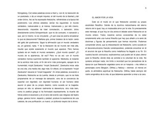 8

Königsberg. Con estas palabras evoca a Kant y, con él, la resolución de
un postulado, o de un simple impulso, el del mundo de la libertad y del
                                                                                      EL AMOR POR LA VIDA
orden divino. Así se ha expresado Nietzsche, refiriéndose a la época del
                                                                                      Este es el modo en el que Nietzsche concibió su propio
positivismo. Los últimos estadios, serían los siguientes: el mundo
                                                                               escándalo filosófico. Detrás de la doctrina nietzscheana del eterno
verdadero, inalcanzable o, al menos, inalcanzado y, por ello mismo,
                                                                               retorno de lo igual, hay un implacable amor por la vida. Es precisamente
desconocido, imposible de traer consolación, o salvación, dicho
                                                                               este mensaje, el que hoy en día anima el debate sobre Nietzsche en el
directamente contra Schopenhauer, que no da consuelo, ni salvación y
                                                                               mundo entero. Todos nosotros somos conscientes de no estar
que, por lo mismo, no es vinculante. ¿A qué cosa se podría encadenar
                                                                               simplemente ante una nueva filosofía que hay que añadir a la serie de
lo que es desconocido? Mañana gris, primer bostezo de la razón, canto
                                                                               doctrinas y figuras de pensamiento que hemos recorrido. Podemos
del gallo del positivismo. Sigue la afirmación que el mundo verdadero
                                                                               comprender ahora, que la interpretación de Nietzsche, como sucede en
es, en general, nada. Y de la liberación de tal mundo del más allá,
                                                                               el deconstructivismo francés contemporáneo, pretenda encontrar en él
resulta que existe solamente el mundo que aparece. Pero hemos
                                                                               el anuncio de que la filosofía como metafísica ha llegado a su fin. En
quitado de en medio el mundo verdadero. ¿Qué mundo queda? ¿El
                                                                               nuestra lección conclusiva, explicaremos cual puede ser el paso ulterior
mundo de la apariencia, tal vez? Pero no es así, con el mundo
                                                                               para la filosofía, donde ésta se someta a la voluntad de la vida. No
verdadero hemos suprimido también el aparente. Mediodía, el instante
                                                                               quisiera anticipar nada; me limito a recordad que los pensadores de la
de la sombra más corta, el fin del error más prolongado, apogeo de la
                                                                               época en que Nietzsche vegetaba como en un hospicio ―me refiero a
humanidad, incipit Zaratustra: “incipit Zaratustra”, Zaratustra inicia: esta
                                                                               personajes como Bergson, Dilthey y Netorp― retoman, al menos en
es una cita, una media cita, algo más. En efecto, en la expresión “incipit
                                                                               parte, la atmósfera espiritual de Nietzsche. Dilthey habla siempre del
Zaratustra” resuena el “incipit tragoedia”. En otras palabras, evocando a
                                                                               rostro enigmático de la vida, al que debemos aprender a mirar a la cara.
Zaratustra, Nietzsche se da cuenta, desde el principio, que no se trata
propiamente de un mensaje de salvación, sino de la conciencia de
soportar con dignidad, con dignidad humana: el ser humano debe
asumir el peso de su propio destino, como sucede en la tragedia,
porque en ella no adviene realmente la desventura, sino más bien,
como la poética griega lo ha formulado expresamente, la muerte del
héroe sobre el escenario y en el seno del evento casi religioso del teatro
griego, genera horror, espanto y piedad, produce la experiencia de una
catarsis, de una purificación, un nuevo, un profundo respiro de lo divino.
 