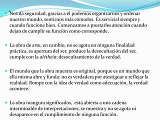 . Nos da seguridad, gracias a él podemos organizarnos y ordenar
nuestro mundo, sentirnos más cómodos. Es servicial siempre y
cuando funcione bien. Comenzamos a prestarles atención cuando
dejan de cumplir su función como corresponde.
 La obra de arte, en cambio, no se agota en ninguna finalidad
práctica, es apertura del ser, produce la desocultación del ser,
cumple con la alétheia: desocultamiento de la verdad.
 El mundo que la obra muestra es original, porque es un mundo que
ella misma abre y funda: no es verdadera por atestiguar o reflejar la
realidad. Rompe con la idea de verdad como adecuación, la verdad
acontece.
 La obra inaugura significados, está abierta a una cadena
interminable de interpretaciones, se muestra y no se agota ni
desaparece en el cumplimiento de ninguna función.
 