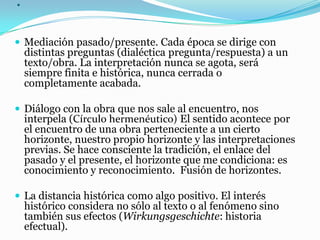 .
 Mediación pasado/presente. Cada época se dirige con
distintas preguntas (dialéctica pregunta/respuesta) a un
texto/obra. La interpretación nunca se agota, será
siempre finita e histórica, nunca cerrada o
completamente acabada.
 Diálogo con la obra que nos sale al encuentro, nos
interpela (Círculo hermenéutico) El sentido acontece por
el encuentro de una obra perteneciente a un cierto
horizonte, nuestro propio horizonte y las interpretaciones
previas. Se hace consciente la tradición, el enlace del
pasado y el presente, el horizonte que me condiciona: es
conocimiento y reconocimiento. Fusión de horizontes.
 La distancia histórica como algo positivo. El interés
histórico considera no sólo al texto o al fenómeno sino
también sus efectos (Wirkungsgeschichte: historia
efectual).
 