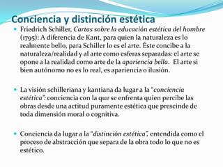 Conciencia y distinción estética
 Friedrich Schiller, Cartas sobre la educación estética del hombre
(1795): A diferencia de Kant, para quien la naturaleza es lo
realmente bello, para Schiller lo es el arte. Éste concibe a la
naturaleza/realidad y al arte como esferas separadas: el arte se
opone a la realidad como arte de la apariencia bella. El arte si
bien autónomo no es lo real, es apariencia o ilusión.
 La visión schilleriana y kantiana da lugar a la “conciencia
estética”: conciencia con la que se enfrenta quien percibe las
obras desde una actitud puramente estética que prescinde de
toda dimensión moral o cognitiva.
 Conciencia da lugar a la “distinción estética”, entendida como el
proceso de abstracción que separa de la obra todo lo que no es
estético.
 