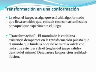 Transformación en una conformación
 La obra, el juego, es algo que está ahí, algo formado
que lleva sentidos que, en cada caso son actualizados
por aquel que experimenta el juego.
 “Transformación”: El mundo de la cotidiana
existencia desaparece en la transformación puesto que
el mundo que funda la obra no se mide o valida con
nada que esté fuera de él (reglas del juego validez
dentro del mismo) Desaparece la oposición realidad-
ilusión.
 