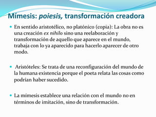 Mímesis: poiesis, transformación creadora
 En sentido aristotélico, no platónico (copia): La obra no es
una creación ex nihilo sino una reelaboración y
transformación de aquello que aparece en el mundo,
trabaja con lo ya aparecido para hacerlo aparecer de otro
modo.
 Aristóteles: Se trata de una reconfiguración del mundo de
la humana existencia porque el poeta relata las cosas como
podrían haber sucedido.
 La mímesis establece una relación con el mundo no en
términos de imitación, sino de transformación.
 