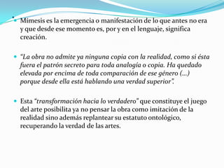 . Mímesis es la emergencia o manifestación de lo que antes no era
y que desde ese momento es, por y en el lenguaje, significa
creación.
 “La obra no admite ya ninguna copia con la realidad, como si ésta
fuera el patrón secreto para toda analogía o copia. Ha quedado
elevada por encima de toda comparación de ese género (…)
porque desde ella está hablando una verdad superior”.
 Esta “transformación hacia lo verdadero” que constituye el juego
del arte posibilita ya no pensar la obra como imitación de la
realidad sino además replantear su estatuto ontológico,
recuperando la verdad de las artes.
 