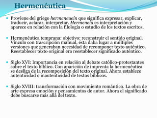 Hermenéutica
 Proviene del griego hermeneuein que significa expresar, explicar,
traducir, aclarar, interpretar. Hermeneia es interpretación y
aparece en relación con la filología o estudio de los textos escritos.
 Hermenéutica temprana: objetivo: reconstruir el sentido original.
Vínculo con trascripción manual, ésta daba lugar a múltiples
versiones que generaban necesidad de recomponer texto auténtico.
Reestablecer texto original era reestablecer significado auténtico.
 Siglo XVI: Importancia en relación al debate católico-protestantes
sobre el texto bíblico. Con aparición de imprenta la hermenéutica
se desliga de la recomposición del texto original. Ahora establece
autenticidad o inautenticidad de textos bíblicos.
 Siglo XVIII: transformación con movimiento romántico. La obra de
arte expresa emoción y pensamientos de autor. Ahora el significado
debe buscarse más allá del texto.
 