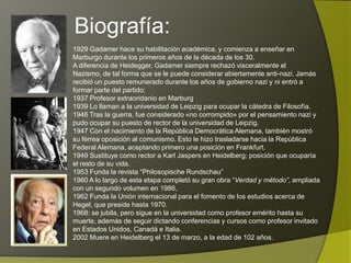 Biografía:
1929 Gadamer hace su habilitación académica, y comienza a enseñar en
Marburgo durante los primeros años de la década de los 30.
A diferencia de Heidegger, Gadamer siempre rechazó visceralmente el Nazismo,
de tal forma que se le puede considerar abiertamente anti-nazi. Jamás recibió un
puesto remunerado durante los años de gobierno nazi y ni entró a formar parte
del partido;
1937 Profesor extraoridanio en Marburg
1939 Lo llaman a la universidad de Leipzig para ocupar la cátedra de Filosofía.
1946 Tras la guerra, fue considerado «no corrompido» por el pensamiento nazi y
pudo ocupar su puesto de rector de la universidad de Leipzig.
1947 Con el nacimiento de la República Democrática Alemana, también mostró
su férrea oposición al comunismo. Esto le hizo trasladarse hacia la República
Federal Alemana, aceptando primero una posición en Frankfurt.
1949 Sustituye como rector a Karl Jaspers en Heidelberg; posición que ocuparía
el resto de su vida.
1953 Funda la revista “Philosopische Rundschau”
1960 A lo largo de esta etapa completó su gran obra “Verdad y método”, ampliada
con un segundo volumen en 1986,
1962 Funda la Unión internacional para el fomento de los estudios acerca de
Hegel, que preside hasta 1970.
1968: se jubila, pero sigue en la universidad como profesor emérito hasta su
muerte, además de seguir dictando conferencias y cursos como profesor invitado
en Estados Unidos, Canadá e Italia.
2002 Muere en Heidelberg el 13 de marzo, a la edad de 102 años.
 
