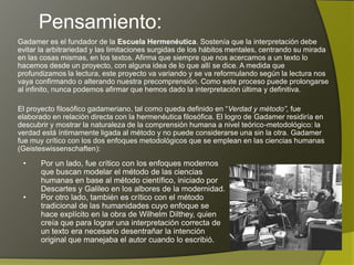 Pensamiento:
Gadamer es el fundador de la Escuela Hermenéutica. Sostenía que la interpretación debe
evitar la arbitrariedad y las limitaciones surgidas de los hábitos mentales, centrando su mirada
en las cosas mismas, en los textos. Afirma que siempre que nos acercamos a un texto lo
hacemos desde un proyecto, con alguna idea de lo que allí se dice. A medida que
profundizamos la lectura, este proyecto va variando y se va reformulando según la lectura nos
vaya confirmando o alterando nuestra precomprensión. Como este proceso puede prolongarse
al infinito, nunca podemos afirmar que hemos dado la interpretación última y definitiva.

El proyecto filosófico gadameriano, tal como queda definido en “Verdad y método”, fue
elaborado en relación directa con la hermenéutica filosófica. El logro de Gadamer residiría en
descubrir y mostrar la naturaleza de la comprensión humana a nivel teórico-metodológico: la
verdad está íntimamente ligada al método y no puede considerarse una sin la otra. Gadamer
fue muy crítico con los dos enfoques metodológicos que se emplean en las ciencias humanas
(Geisteswissenschaften):

 •     Por un lado, fue crítico con los enfoques modernos
       que buscan modelar el método de las ciencias
       humanas en base al método científico, iniciado por
       Descartes y Galileo en los albores de la modernidad.
 •     Por otro lado, también es crítico con el método
       tradicional de las humanidades cuyo enfoque se
       hace explícito en la obra de Wilhelm Dilthey, quien
       creía que para lograr una interpretación correcta de
       un texto era necesario desentrañar la intención
       original que manejaba el autor cuando lo escribió.
 