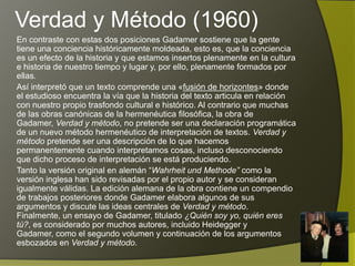 Verdad y Método (1960)
En contraste con estas dos posiciones Gadamer sostiene que la gente
tiene una conciencia históricamente moldeada, esto es, que la conciencia
es un efecto de la historia y que estamos insertos plenamente en la cultura
e historia de nuestro tiempo y lugar y, por ello, plenamente formados por
ellas.
Así interpretó que un texto comprende una «fusión de horizontes» donde
el estudioso encuentra la vía que la historia del texto articula en relación
con nuestro propio trasfondo cultural e histórico. Al contrario que muchas
de las obras canónicas de la hermenéutica filosófica, la obra de Gadamer,
Verdad y método, no pretende ser una declaración programática de un
nuevo método hermenéutico de interpretación de textos. Verdad y método
pretende ser una descripción de lo que hacemos permanentemente
cuando interpretamos cosas, incluso desconociendo que dicho proceso de
interpretación se está produciendo.
Tanto la versión original en alemán “Wahrheit und Methode” como la
versión inglesa han sido revisadas por el propio autor y se consideran
igualmente válidas. La edición alemana de la obra contiene un compendio
de trabajos posteriores donde Gadamer elabora algunos de sus
argumentos y discute las ideas centrales de Verdad y método. Finalmente,
un ensayo de Gadamer, titulado ¿Quién soy yo, quién eres tú?, es
considerado por muchos autores, incluido Heidegger y Gadamer, como el
segundo volumen y continuación de los argumentos esbozados en Verdad
y método.
 