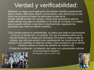 Verdad y verificabilidad:
Gadamer no niega que la aplicación del método científico-experimental
sea un medio válido para adquirir conocimiento, pero afirma que su uso
como vía exclusiva al saber ha deformado la idea de la verdad,
identificándola con certeza. Desde esta perspectiva sólo se puede afirmar
que algo es verdadero si se trata de un hecho o un efecto que se puede
verificar o reproducir empíricamente, siguiendo los protocolos que indica
el método científico.

“Si la verdad supone la verificabilidad, el criterio que mide el conocimiento
   no es ya su verdad sin o su certeza. Por eso el auténtico ethos de la
  ciencia moderna es, desde que Descartes formulara la clásica regla de
  certeza, que ella solo admite como satisfaciendo las condiciones de la
 verdad lo que satisface el ideal de certeza. Esta concepción de la ciencia
            moderna influye en todos los ámbitos de nuestra vida.
  El ideal de verificación, la limitación del saber a lo comprobable culmina
                           en el re-producir iterativo”
                        (H.G.Gadamer, ¿Qué es verdad?, 1957)
 