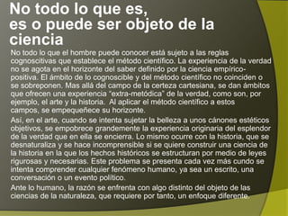 No todo lo que es,
es o puede ser objeto de la
ciencia
No todo lo que el hombre puede conocer está sujeto a las reglas
cognoscitivas que establece el método científico. La experiencia de la verdad
no se agota en el horizonte del saber definido por la ciencia empírico-
positiva. El ámbito de lo cognoscible y del método científico no coinciden o
se sobreponen. Mas allá del campo de la certeza cartesiana, se dan ámbitos
que ofrecen una experiencia “extra-metódica” de la verdad, como son, por
ejemplo, el arte y la historia. Al aplicar el método científico a estos campos,
se empequeñece su horizonte.
Así, en el arte, cuando se intenta sujetar la belleza a unos cánones estéticos
objetivos, se empobrece grandemente la experiencia originaria del esplendor
de la verdad que en ella se encierra. Lo mismo ocurre con la historia, que se
desnaturaliza y se hace incomprensible si se quiere construir una ciencia de
la historia en la que los hechos históricos se estructuran por medio de leyes
rigurosas y necesarias. Este problema se presenta cada vez más cundo se
intenta comprender cualquier fenómeno humano, ya sea un escrito, una
conversación o un evento político.
Ante lo humano, la razón se enfrenta con algo distinto del objeto de las
ciencias de la naturaleza, que requiere por tanto, un enfoque diferente.
 