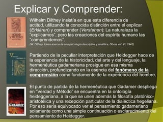 Explicar y Comprender:
   Wilhelm Dilthey insistía en que esta diferencia de actitud,
   utilizando la conocida distinción entre el explicar (Erklären) y
   comprender (Verstehen): La naturaleza la “explicamos”, pero
   las creaciones del espíritu humano las “comprendemos”.
   (W. Dithley, Ideas acerca de una psicología descriptiva y analítica, Obras vol. VI, 1945)



   Partiendo de la peculiar interpretación que Heidegger hace de
   la experiencia de la historicidad, del arte y del lenguaje, la
   hermenéutica gadameriana prosigue en esa misma dirección,
   profundizando en la esencia del fenómeno de la comprensión
   como fundamento de la experiencia del hombre.

   El punto de partida de la hermenéutica que Gadamer despliega
   en “Verdad y Método” se encuentra en la ontología
   heideggeriana, a la que se unen además la filosofía platónico-
   aristotélica y una recepción particular de la dialéctica hegeliana.
   Por eso sería equivocado ver el pensamiento gadameriano
   solamente como una simple continuación o esclarecimiento del
   pensamiento de Heidegger.
 