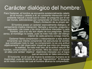 Carácter dialógico del hombre:
Para Gadamer, el hombre se encuentra existencialmente calado
         en el mundo y abierto a él, en constante interacción con el
     ambiente natural y social que lo rodea: se pregunta por el ser
     del mundo, esforzándose por comprender al mismo tiempo la
                                  finitud y limitación de su propio ser.
           El hombre posee un carácter esencialmente dialógico, el
 pensamiento implica interacción: llamada y escucha, pregunta y
      respuesta. Las cosas y los otros individuos interpelan a cada
         hombre, que a su vez son objeto de sus preguntas. Stricto
sensu, el monólogo no existe, pues se trata más bien del diálogo
                           interior de cada persona consigo misma.
        Gadamer llama comprensión o interpretación a esta actitud
     inmanente que intenta comprender las estructuras de sentido
   que constituyen todo lo real. La comprensión no es una actitud
 objetivamente o del observador imparcial que mira con despego
    la realidad. Se trata más bien de la actitud natural del hombre,
 comprometido con su mundo. Mira las cosas sin buscar en ellas
   una verdad “objetiva”, dejándose interpelar por el logos que se
                                         esconde en tales estructuras.
       El horizonte en el cual se mueve la existencia humana es la
 lingüicidad, pues el hombre es un ser “logocéntrico”. El lenguaje
 es el medio a través del cual el hombre alcanza la comprensión.
 