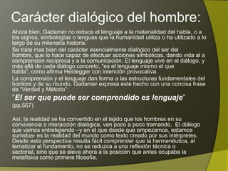 Carácter dialógico del hombre:
Ahora bien, Gadamer no reduce el lenguaje a la materialidad del habla, o a
los signos, simbologías o lenguas que la humanidad utiliza o ha utilizado a lo
largo de su milenaria historia.
Se trata mas bien del carácter esencialmente dialógico del ser del hombre,
que lo hace capaz de efectuar acciones simbólicas, dando vida al a
comprensión recíproca y a la comunicación. El lenguaje vive en el diálogo, y
más allá de cada diálogo concreto, “es el lenguaje mismo el que habla”,
como afirma Heidegger con intención provocativa.
La comprensión y el lenguaje dan forma a las estructuras fundamentales del
hombre y de su mundo. Gadamer expresa este hecho con una concisa frase
de “Verdad y Método”:
“El ser que puede ser comprendido es lenguaje”
(pp.567)

Así, la realidad se ha convertido en el tejido que los hombres en su
convivencia o interacción dialógica, van poco a poco tramando. El diálogo
que vamos entretejiendo –y en el que desde que empezamos, estamos
sumidos- es la realidad del mundo como texto creado por sus intérpretes.
Desde esta perspectiva resulta fácil comprender que la hermenéutica, al
tematizar el fundamento, no se reduzca a una reflexión técnica o sectorial,
sino que se eleva ahora a la posición que antes ocupaba la metafísica como
primera filosofía.
 
